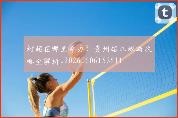 村超在哪里举办？贵州榕江旅游攻略全解析_20260606153511